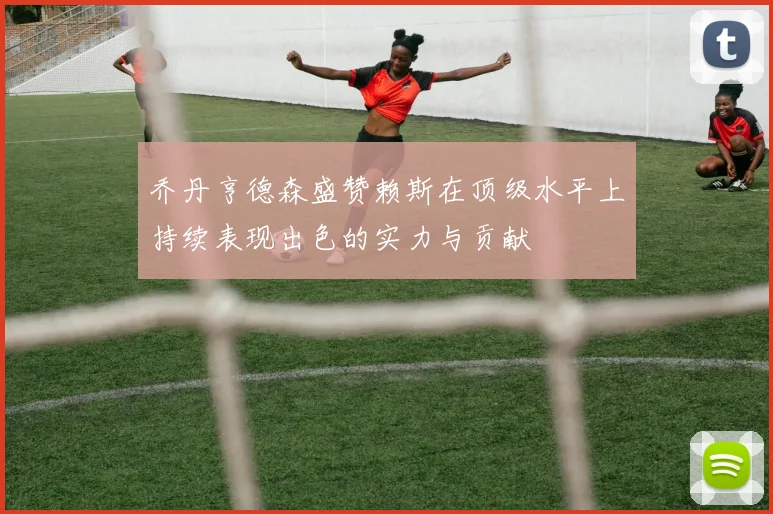 乔丹亨德森盛赞赖斯在顶级水平上持续表现出色的实力与贡献