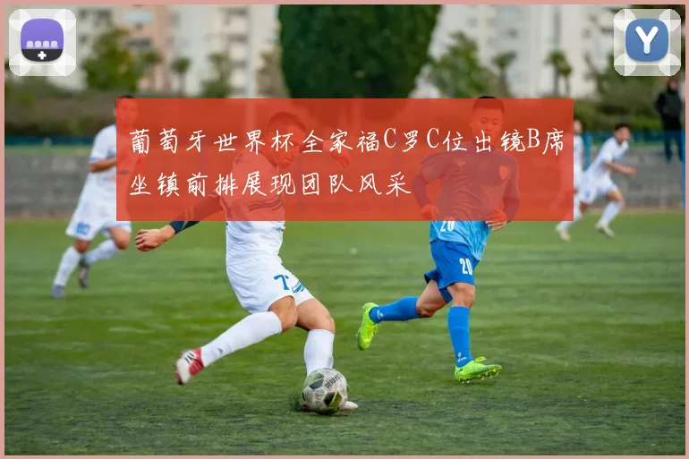 葡萄牙世界杯全家福C罗C位出镜B席坐镇前排展现团队风采