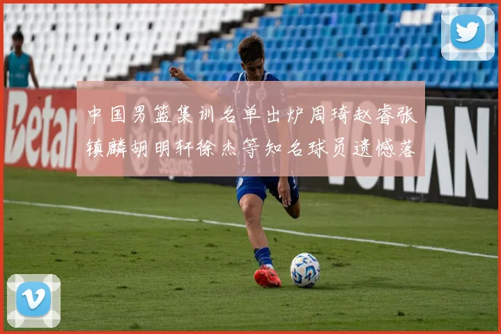 中国男篮集训名单出炉周琦赵睿张镇麟胡明轩徐杰等知名球员遗憾落选