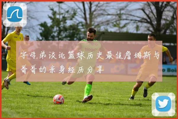 字母弟谈论篮球历史最佳詹姆斯与哥哥的亲身经历分享