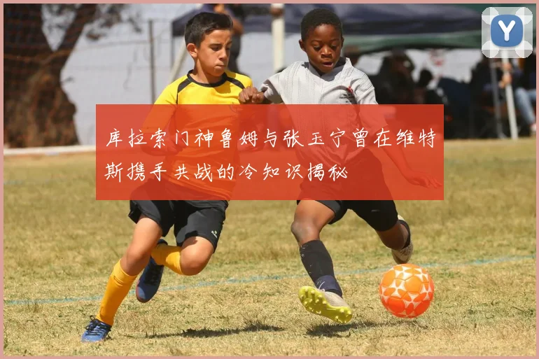 库拉索门神鲁姆与张玉宁曾在维特斯携手共战的冷知识揭秘