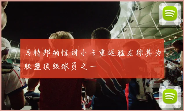 马特邦纳惊讶小卡重返猛龙称其为联盟顶级球员之一