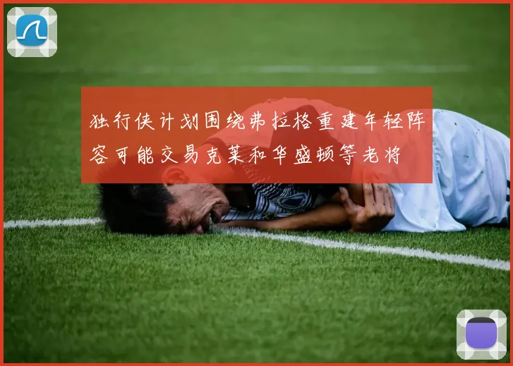 独行侠计划围绕弗拉格重建年轻阵容可能交易克莱和华盛顿等老将