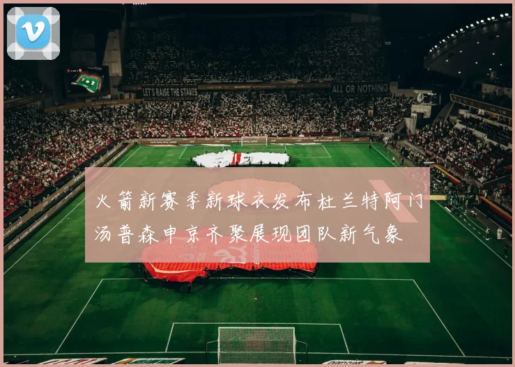 火箭新赛季新球衣发布杜兰特阿门汤普森申京齐聚展现团队新气象