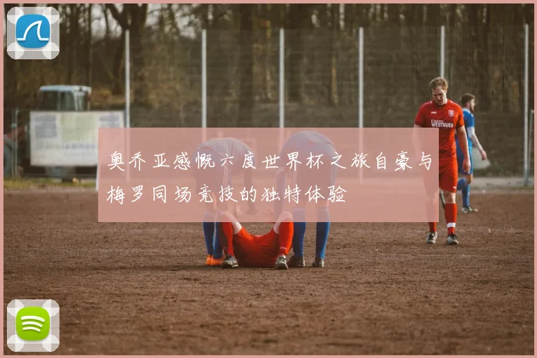奥乔亚感慨六度世界杯之旅自豪与梅罗同场竞技的独特体验