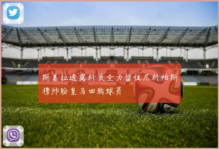 斯基拉透露科莫全力留住尼科帕斯穆帅盼皇马回购球员