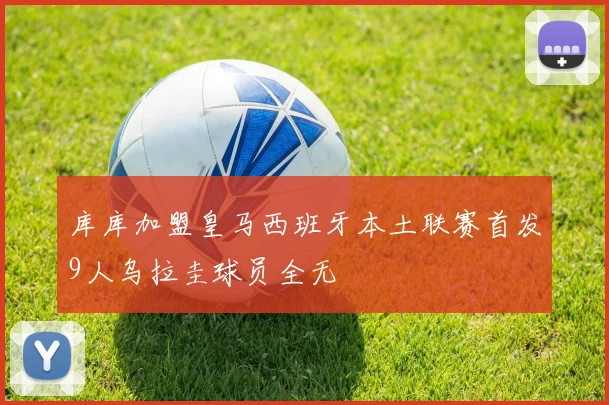 库库加盟皇马西班牙本土联赛首发9人乌拉圭球员全无