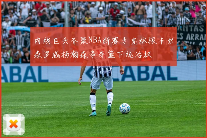 内线巨头齐聚NBA新赛季克林根卡尔森罗威杨瀚森争夺篮下统治权