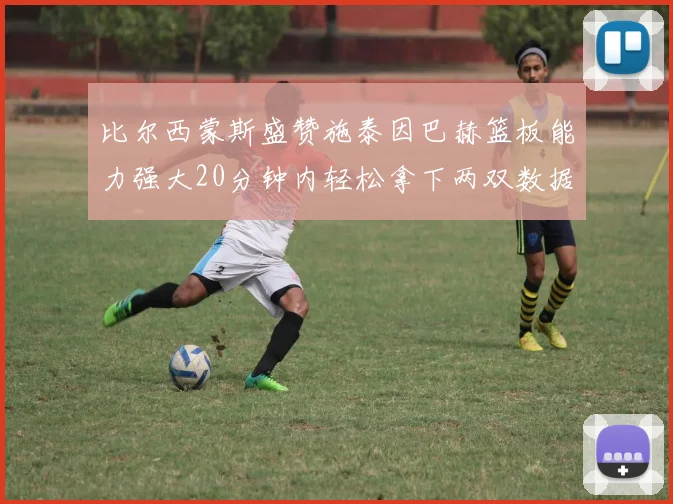 比尔西蒙斯盛赞施泰因巴赫篮板能力强大20分钟内轻松拿下两双数据