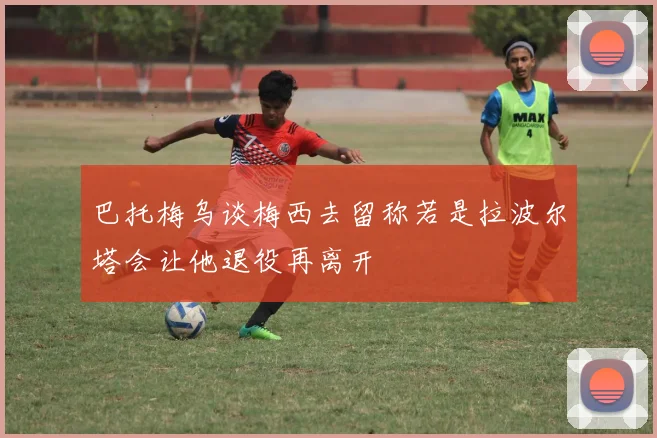 巴托梅乌谈梅西去留称若是拉波尔塔会让他退役再离开