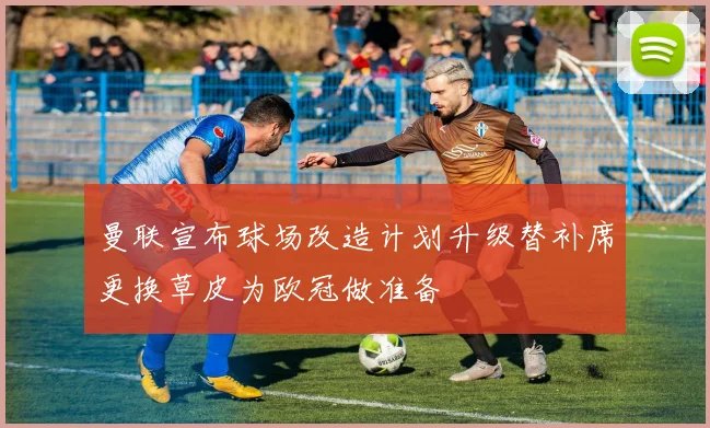 曼联宣布球场改造计划升级替补席更换草皮为欧冠做准备
