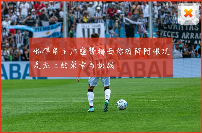 佛得角主帅盛赞梅西称对阵阿根廷是无上的荣幸与挑战