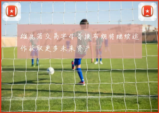 雄鹿若交易字母哥换布朗将继续运作获取更多未来资产