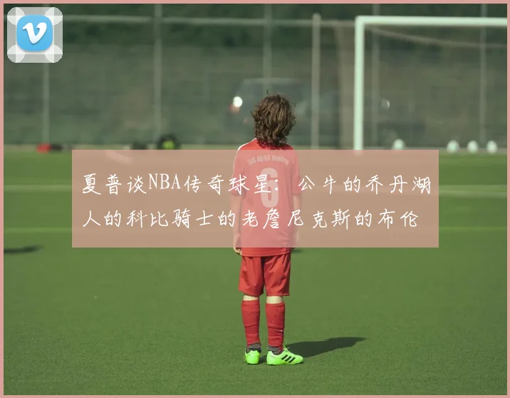 夏普谈NBA传奇球星：公牛的乔丹湖人的科比骑士的老詹尼克斯的布伦森