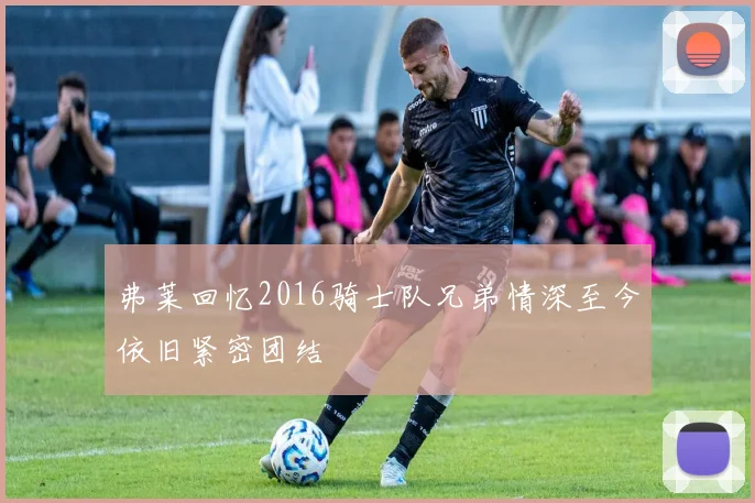 弗莱回忆2016骑士队兄弟情深至今依旧紧密团结